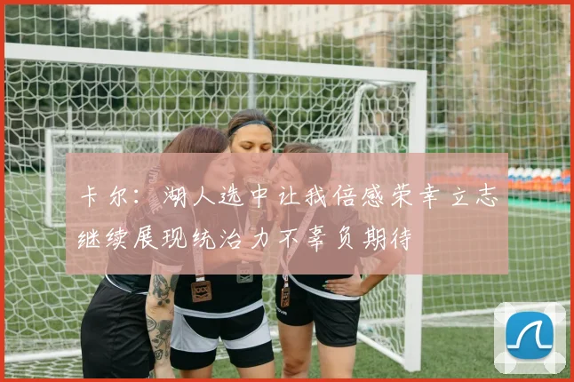 卡尔：湖人选中让我倍感荣幸立志继续展现统治力不辜负期待