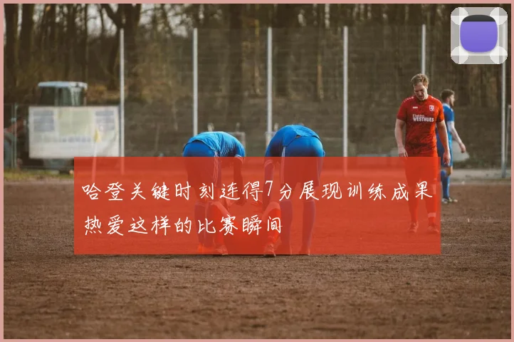 哈登关键时刻连得7分展现训练成果热爱这样的比赛瞬间