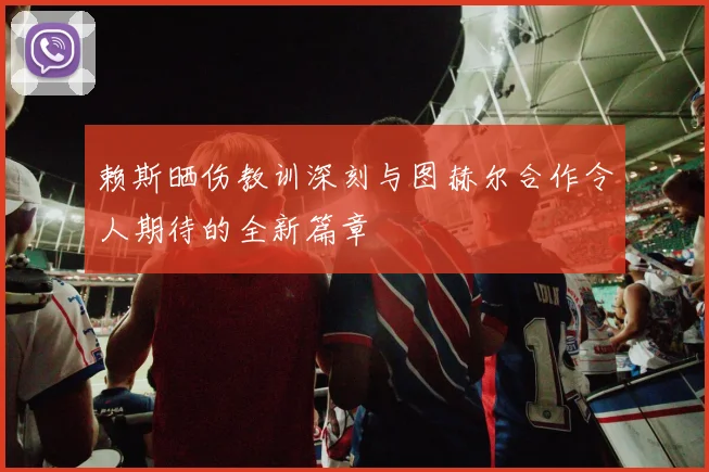 赖斯晒伤教训深刻与图赫尔合作令人期待的全新篇章