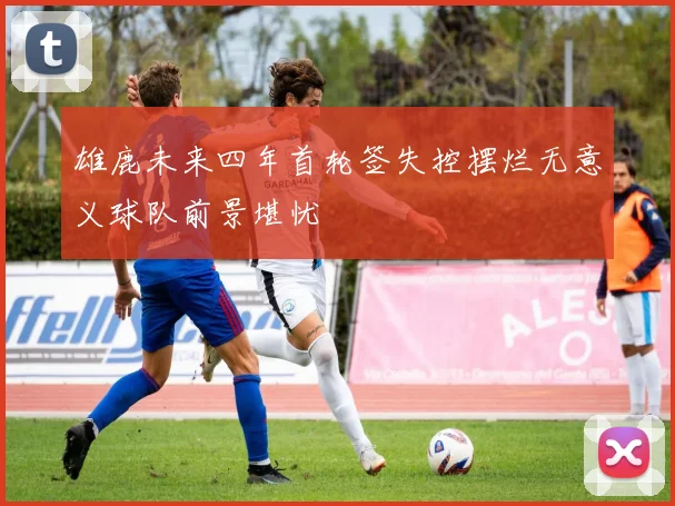 雄鹿未来四年首轮签失控摆烂无意义球队前景堪忧