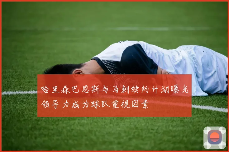哈里森巴恩斯与马刺续约计划曝光领导力成为球队重视因素