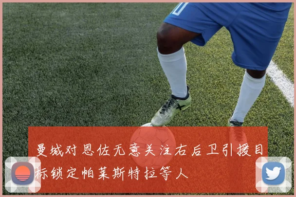 曼城对恩佐无意关注右后卫引援目标锁定帕莱斯特拉等人