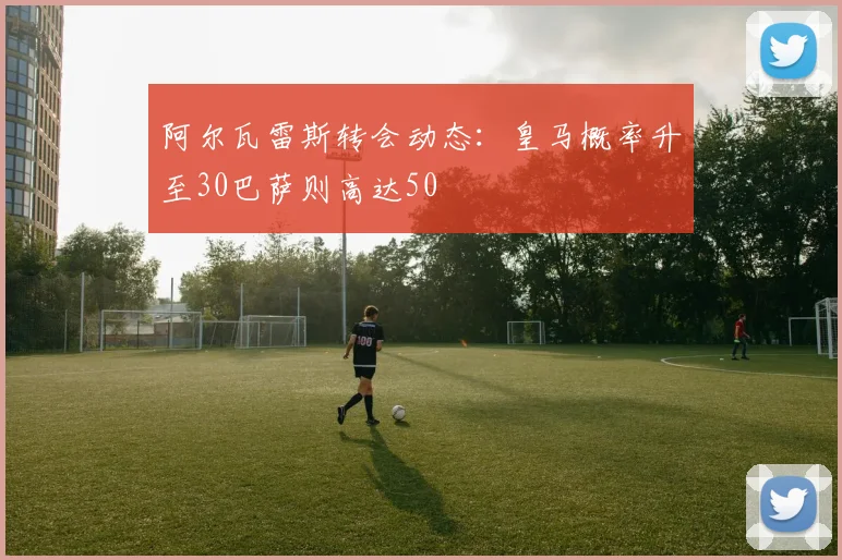 阿尔瓦雷斯转会动态：皇马概率升至30巴萨则高达50