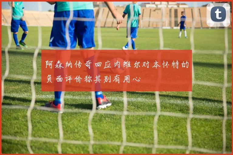 阿森纳传奇回应内维尔对本怀特的负面评价称其别有用心