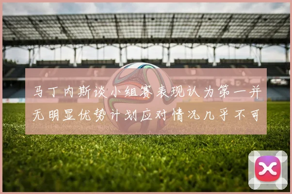 马丁内斯谈小组赛表现认为第一并无明显优势计划应对情况几乎不可能