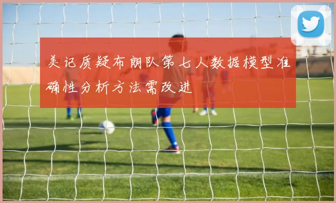 美记质疑布朗队第七人数据模型准确性分析方法需改进