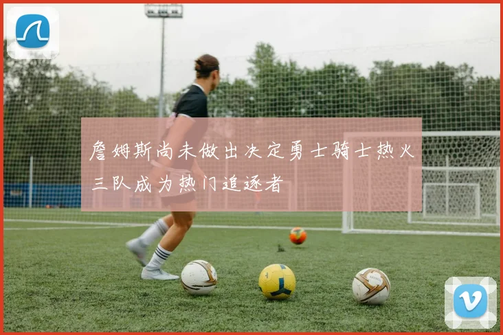 詹姆斯尚未做出决定勇士骑士热火三队成为热门追逐者