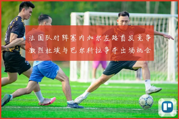 法国队对阵塞内加尔左路首发竞争激烈杜埃与巴尔科拉争夺出场机会