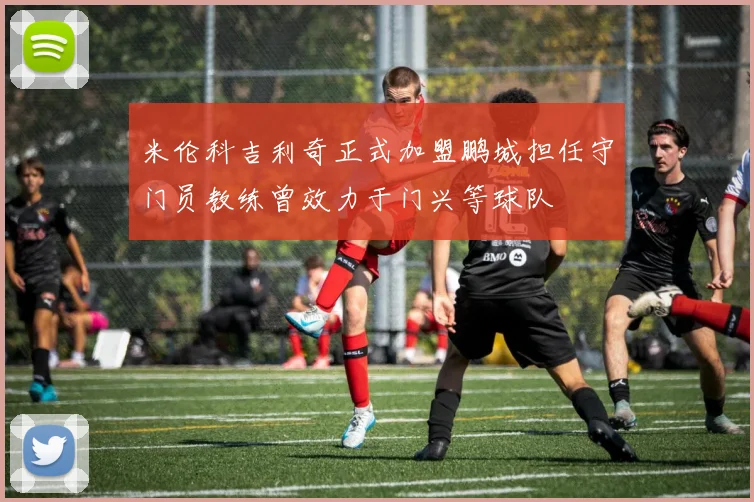 米伦科吉利奇正式加盟鹏城担任守门员教练曾效力于门兴等球队