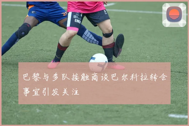 巴黎与多队接触商谈巴尔科拉转会事宜引发关注