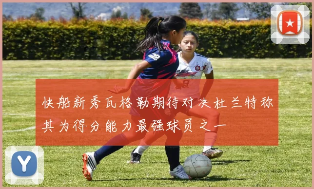 快船新秀瓦格勒期待对决杜兰特称其为得分能力最强球员之一