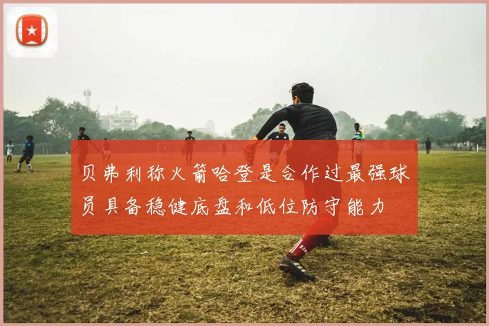 贝弗利称火箭哈登是合作过最强球员具备稳健底盘和低位防守能力