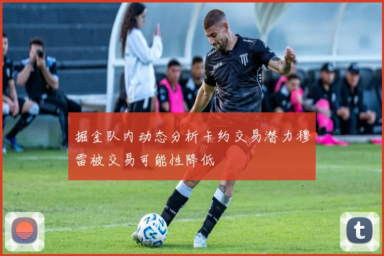 掘金队内动态分析卡约交易潜力穆雷被交易可能性降低