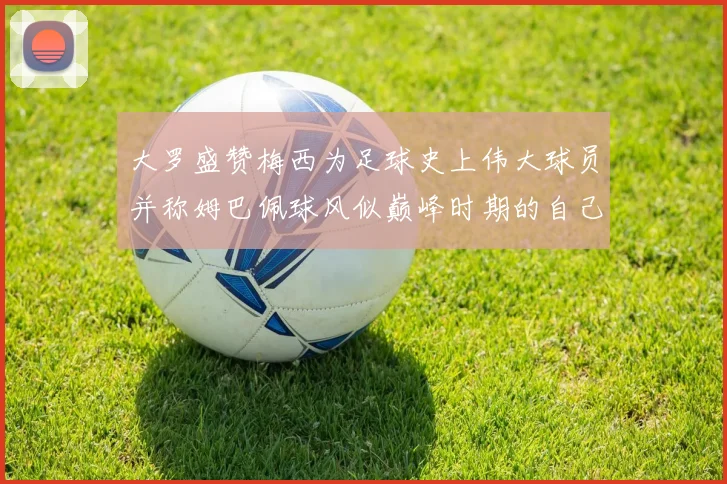 大罗盛赞梅西为足球史上伟大球员并称姆巴佩球风似巅峰时期的自己