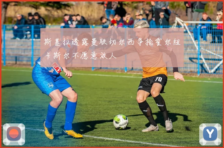斯基拉透露曼联切尔西争抢霍尔纽卡斯尔不愿意放人