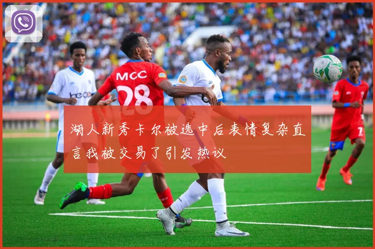 湖人新秀卡尔被选中后表情复杂直言我被交易了引发热议